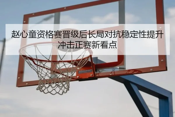 赵心童资格赛晋级后长局对抗稳定性提升冲击正赛新看点