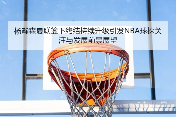 杨瀚森夏联篮下终结持续升级引发NBA球探关注与发展前景展望